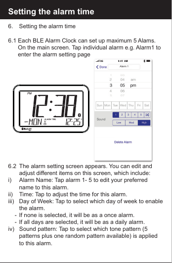 Setting the alarm time6.    Setting the alarm time6.1 Each BLE Alarm Clock can set up maximum 5 Alams.         On the main screen. Tap individual alarm e.g. Alarm1 to       enter the alarm setting page6.2   The alarm setting screen appears. You can edit and            adjust different items on this screen, which include:i)        Alarm Name: Tap alarm 1- 5 to edit your preferred           name to this alarm.ii)       Time: Tap to adjust the time for this alarm.iii)   Day of Week: Tap to select which day of week to enable           the  alarm.    -  If none is selected, it will be as a once alarm.    -  If all days are selected, it will be as a daily alarm. iv)    Sound pattern: Tap to select which tone pattern (5           patterns plus one random pattern available) is applied         to this alarm.Alarm 1