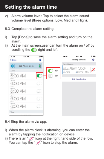 Setting the alarm timev)   Alarm volume level: Tap to select the alarm sound        volume level (three options: Low, Med and High).6.3  Complete the alarm setting.i)    Tap [Done] to save the alarm setting and turn on the      alarm.ii)    At the main screen,user can turn the alarm on / off by       scrolling the        right and left6.4 Stop the alarm via app.i)  When the alarm clock is alarming, you can enter the      alarm by tapping the notification on device. ii) There is an &ldquo;     &rdquo; icon at the right hand side of the row.     You can tap the &ldquo;      &rdquo; icon to stop the alarm.OnOff