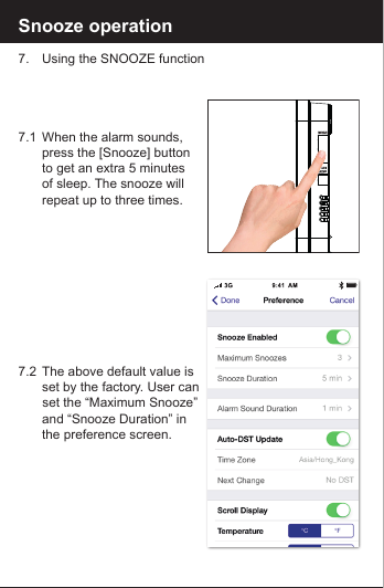 Snooze operation7.  Using the SNOOZE function7.1  When the alarm sounds,   press the [Snooze] button   to get an extra 5 minutes   of sleep. The snooze will  repeat up to three times. 7.2  The above default value is  set by the factory. User can    set the &ldquo;Maximum Snooze&rdquo;   and &ldquo;Snooze Duration&rdquo; in        the preference screen.