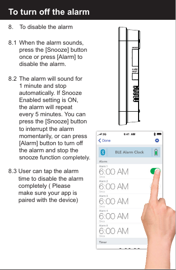 To turn off the alarm8.   To disable the alarm8.1  When the alarm sounds,   press the [Snooze] button  once or press [Alarm] to   disable the alarm. 8.2  The alarm will sound for   1 minute and stop   automatically. If Snooze  Enabled setting is ON,   the alarm will repeat   every 5 minutes. You can  press the [Snooze] button  to interrupt the alarm   momentarily, or can press   [Alarm] button to turn off   the alarm and stop the   snooze function completely.8.3 User can tap the alarm   time to disable the alarm  completely ( Please   make sure your app is  paired with the device)