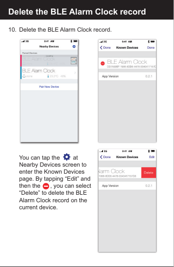 Delete the BLE Alarm Clock record10.  Delete the BLE Alarm Clock record.   You can tap the        at   Nearby Devices screen to  enter the Known Devices   page. By tapping &ldquo;Edit&rdquo; and  then the      , you can select   &ldquo;Delete&rdquo; to delete the BLE   Alarm Clock record on the   current device.Alarm ClockBLE Alarm Clock