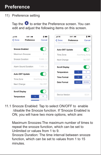 Preference11)   Preference setting     Tap the       to enter the Preference screen. You can         edit and adjust the following items on this screen.11.1 Snooze Enabled: Tap to select ON/OFF to  enable         /disable the Snooze function. If 'Snooze Enabled is        ON, you will have two more options, which are:    Maximum Snoozes:The maximum number of times to       repeat the snooze function, which can be set to         Unlimited or values from 1 to 9.    Snooze Duration: The time interval between snooze         function, which can be set to values from 1 to 15         minutes.