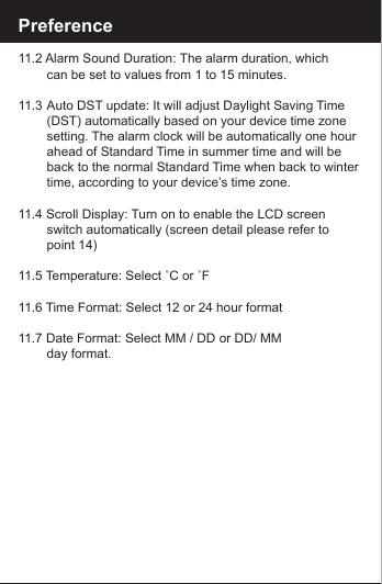 Preference11.2 Alarm Sound Duration: The alarm duration, which        can be set to values from 1 to 15 minutes.11.3 Auto DST update: It will adjust Daylight Saving Time      (DST) automatically based on your device time zone      setting. The alarm clock will be automatically one hour      ahead of Standard Time in summer time and will be       back to the normal Standard Time when back to winter        time, according to your device&rsquo;s time zone.11.4 Scroll Display: Turn on to enable the LCD screen        switch automatically (screen detail please refer to        point 14)11.5 Temperature: Select ˚C or ˚F11.6 Time Format: Select 12 or 24 hour format11.7 Date Format: Select MM / DD or DD/ MM        day format.