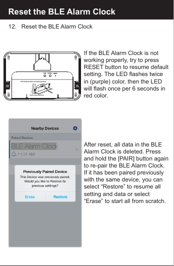 Reset the BLE Alarm Clock12.   Reset the BLE Alarm ClockAfter reset, all data in the BLE Alarm Clock is deleted. Press and hold the [PAIR] button againto re-pair the BLE Alarm Clock.If it has been paired previouslywith the same device, you canselect &ldquo;Restore&rdquo; to resume all setting and data or select &ldquo;Erase&rdquo; to start all from scratch.If the BLE Alarm Clock is not working properly, try to press RESET button to resume default setting. The LED flashes twice in (purple) color, then the LED will flash once per 6 seconds inred color.BLE Alarm Clock2) Insert stand into the back case 1) Pull down ip over stand to access battery compartment2211