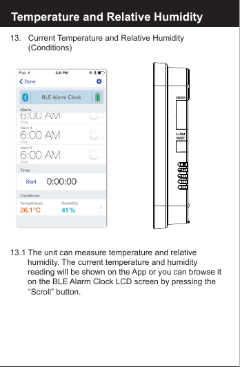 Reset the BLE Alarm Clock13.   Current Temperature and Relative Humidity         (Conditions)13.1 The unit can measure temperature and relative       humidity. The current temperature and humidity       reading will be shown on the App or you can browse it     on the BLE Alarm Clock LCD screen by pressing the       &ldquo;Scroll&rdquo;  button.Temperature and Relative Humidity
