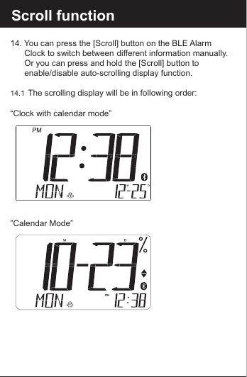 Reset the BLE Alarm C14. You can press the [Scroll] button on the BLE Alarm      Clock to switch between  different information manually.    Or you can press and hold the [Scroll] button to      enable/disable auto-scrolling display function. 14.1  The scrolling display will be in following order:&ldquo;Clock with calendar mode&rdquo; &rdquo;Calendar Mode&rdquo;Scroll function 