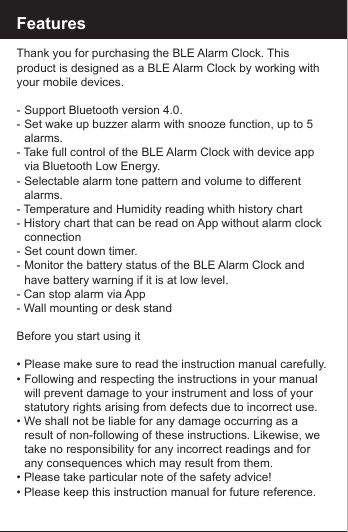 FeaturesThank you for purchasing the BLE Alarm Clock. This product is designed as a BLE Alarm Clock by working with your mobile devices. -  Support Bluetooth version 4.0.-  Set wake up buzzer alarm with snooze function, up to 5    alarms.- Take full control of the BLE Alarm Clock with device app    via Bluetooth Low Energy.-  Selectable alarm tone pattern and volume to different     alarms.- Temperature and Humidity reading whith history chart- History chart that can be read on App without alarm clock   connection-  Set count down timer.-  Monitor the battery status of the BLE Alarm Clock and      have battery warning if it is at low level.- Can stop alarm via App- Wall mounting or desk standBefore you start using it&bull;  Please make sure to read the instruction manual carefully.&bull;  Following and respecting the instructions in your manual    will prevent damage to your instrument and loss of your     statutory rights arising from defects due to incorrect use.&bull; We shall not be liable for any damage occurring as a      result of non-following of these instructions. Likewise, we    take no responsibility for any incorrect readings and for     any consequences which may result from them.&bull; Please take particular note of the safety advice!&bull; Please keep this instruction manual for future reference.