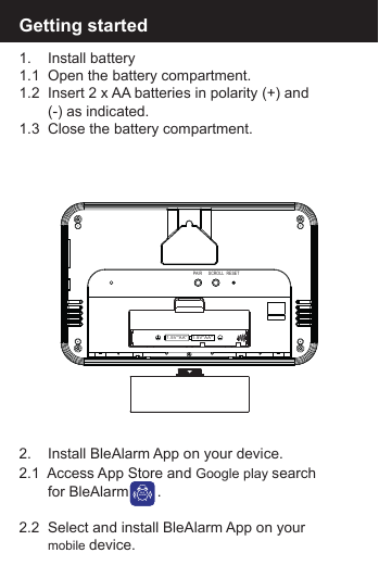 Getting started1.    Install battery1.1  Open the battery compartment.1.2  Insert 2 x AA batteries in polarity (+) and        (-) as indicated.1.3  Close the battery compartment.2.    Install BleAlarm App on your device.2.1  Access App Store and Google play search        for BleAlarm       .2.2  Select and install BleAlarm App on your        mobile device.BLEALARM1.5V''AA''1.5V''AA''PAIR SCROLL RESET