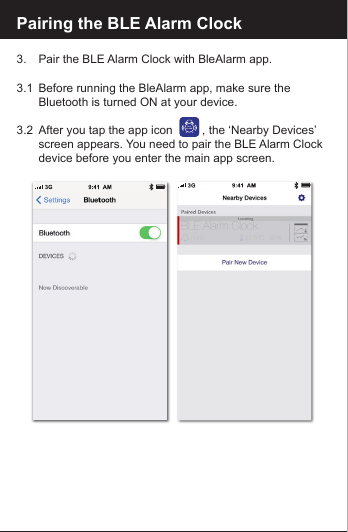 Pairing the BLE Alarm Clock3.    Pair the BLE Alarm Clock with BleAlarm app.3.1  Before running the BleAlarm app, make sure the        Bluetooth is turned ON at your device. 3.2  After you tap the app icon         , the &lsquo;Nearby Devices&rsquo;    screen appears. You need to pair the BLE Alarm Clock   device before you enter the main app screen.BLEALARM