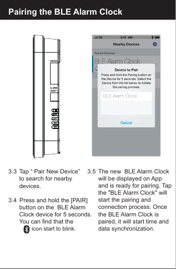 Pairing the BLE Alarm Clock3.3  Tap &ldquo; Pair New Device&rdquo;   to search for nearby  devices.3.4   Press and hold the [PAIR]        button on the  BLE Alarm  Clock device for 5 seconds.  You can find that the                     icon start to blink.3.5  The new  BLE Alarm Clock  will be displayed on App   and is ready for pairing. Tap   the "BLE Alarm Clock" will  start the pairing and   connection process. Once the BLE Alarm Clock is   paired, it will start time and  data synchronization.BLE Alarm Clock