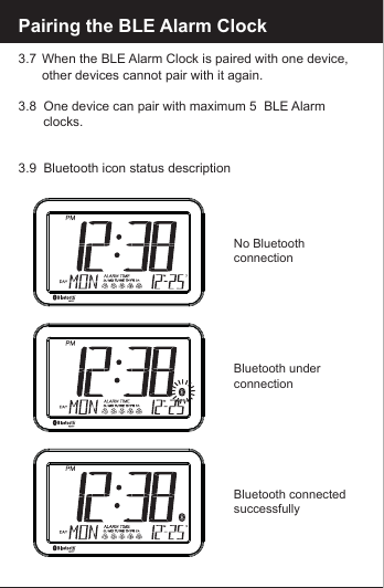 Pairing the BLE Alarm Clock3.7  When the BLE Alarm Clock is paired with one device,       other devices cannot pair with it again.3.8  One device can pair with maximum 5  BLE Alarm         clocks.3.9  Bluetooth icon status descriptionNo Bluetooth connectionBluetooth underconnectionBluetooth connected successfully