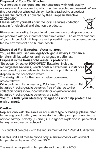 Disposal of Your Old ProductYour product is designed and manufactured with high quality materials and components, which can be recycled and reused. When this crossed-out wheeled bin symbol is attached to a product itmeans the product is covered by the European Directive2002/96/EC.Please inform yourself about the local separate collectionsystem for electrical and electronic products. Please act according to your local rules and do not dispose of yourold products with your normal household waste. The correct disposal of your old product will help prevent potential negative consequences for the environment and human health. Disposal of Flat Batteries / AccumulatorsYou, as the end user, are legally obliged (Battery Ordinance) to return all flat batteries and rechargeable batteries. Disposal in the household waste is prohibited. &ldquo;European Directive 2006/66/EC&rdquo; Batteries, including rechargeable batteries, which contain hazardous substancesare marked by symbols which indicate the prohibition ofdisposal in the household waste. The designations for the heavy metals concerned are as follows: Cd = cadmium, Hg = mercury, Pd = lead. You can return flatbatteries / rechargeable batteries free of charge to thecollection points in your community or anywhere wherebatteries / rechargeable batteries are sold.You thus fulfil your statutory obligations and help protect the environment.CautionReplace only with the same or equivalent type of battery, please refer to the engraved battery marks inside the battery compartment for the correct battery  polarity (+) and (-).  Danger of explosion is  possible if battery is incorrectly replaced.This product complies with the requirement of the 1999/5/EC directive.Use this unit and mobile phone only in environments with ambienttemperatures between 0&deg;C and 70&deg;C.The maximum operating temperature of the unit is 70&deg;C