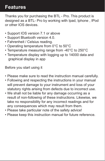 FeaturesThanks you for purchasing the BTL - Pro. This product is designed as a BTL- Pro by working with Ipad, Iphone , IPod or other IOS devices.&bull;  Support IOS version 7.1 or above &bull;  Support Bluetooth version 4.0.&bull;  Fahrenheit / Celsius reading.&bull;  Operating temperature from 0&deg;C to 50&deg;C&bull;  Temperature measuring range from -40&deg;C to 250&deg;C&bull;  Temperature display with logging up to 14000 data and         graphical display in appBefore you start using it&bull;  Please make sure to read the instruction manual carefully.&bull;  Following and respecting the instructions in your manual    will prevent damage to your instrument and loss of your     statutory rights arising from defects due to incorrect use.&bull; We shall not be liable for any damage occurring as a      result of non-following of these instructions. Likewise, we    take no responsibility for any incorrect readings and for     any consequences which may result from them.&bull; Please take particular note of the safety advice!&bull; Please keep this instruction manual for future reference.