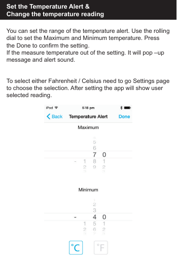 Set the Temperature Alert &amp; Change the temperature readingYou can set the range of the temperature alert. Use the rollingdial to set the Maximum and Minimum temperature. Press the Done to confirm the setting.If the measure temperature out of the setting. It will pop &ndash;up message and alert sound.To select either Fahrenheit / Celsius need to go Settings pageto choose the selection. After setting the app will show userselected reading.
