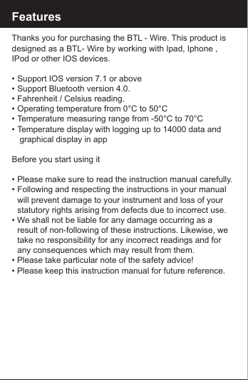 FeaturesThanks you for purchasing the BTL - Wire. This product is designed as a BTL- Wire by working with Ipad, Iphone , IPod or other IOS devices.&bull;  Support IOS version 7.1 or above &bull;  Support Bluetooth version 4.0.&bull;  Fahrenheit / Celsius reading.&bull;  Operating temperature from 0&deg;C to 50&deg;C&bull;  Temperature measuring range from -50&deg;C to 70&deg;C&bull;  Temperature display with logging up to 14000 data and         graphical display in appBefore you start using it&bull;  Please make sure to read the instruction manual carefully.&bull;  Following and respecting the instructions in your manual    will prevent damage to your instrument and loss of your     statutory rights arising from defects due to incorrect use.&bull; We shall not be liable for any damage occurring as a      result of non-following of these instructions. Likewise, we    take no responsibility for any incorrect readings and for     any consequences which may result from them.&bull; Please take particular note of the safety advice!&bull; Please keep this instruction manual for future reference.