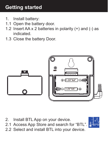 1.  Install battery:1.1  Open the battery door.1.2  Insert AA x 2 batteries in polarity (+) and (-) as    indicated.1.3  Close the battery Door.2.   Install BTL App on your device.2.1  Access App Store and search for &ldquo;BTL&rdquo;. 2.2  Select and install BTL into your device.Getting started1020301.5V''AA''1.5V''AA''RESET