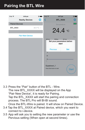 3.3  Press the &ldquo;Pair&rdquo; button of the BTL - Wire.   The new BTL_XXXX will be displayed on the App   &ldquo;Pair New Device&rsquo;, it is ready for Pairing.   Tap the BTL_XXXX will start the pairing and connection   process. The BTL Pro will BI-BI sound.   Once the BTL-Wire is paired. It will show on Paired Device.3.4 Tap the BTL_XXXX at Paired device, which you want to  connect to i-device.3.5  App will ask you to setting the new parameter or use the   Pervious setting (When open at second times). Pairing the BTL Wire