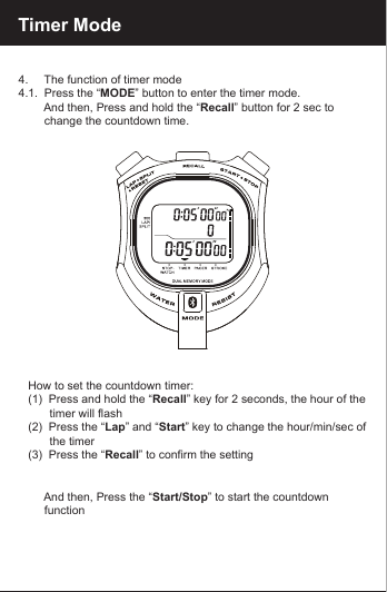 Timer Mode4.     The function of timer mode4.1.  Press the &ldquo;MODE&rdquo; button to enter the timer mode.         And then, Press and hold the &ldquo;Recall&rdquo; button for 2 sec to         change the countdown time.   How to set the countdown timer:   (1)  Press and hold the &ldquo;Recall&rdquo; key for 2 seconds, the hour of the             timer will flash   (2)  Press the &ldquo;Lap&rdquo; and &ldquo;Start&rdquo; key to change the hour/min/sec of          the timer   (3)  Press the &ldquo;Recall&rdquo; to confirm the setting        And then, Press the &ldquo;Start/Stop&rdquo; to start the countdown         function