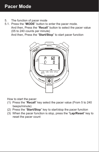 Pacer Mode5.     The function of pacer mode5.1.  Press the &ldquo;MODE&rdquo; button to enter the pacer mode.         And then, Press the &ldquo;Recall&rdquo; button to select the pacer value         (05 to 240 counts per minute)        And then, Press the &ldquo;Start/Stop&rdquo; to start pacer function   How to start the pacer:   (1)  Press the &ldquo;Recall&rdquo; key select the pacer value (From 5 to 240          beeps/minute)   (2)  Press the &ldquo;Start/Stop&rdquo; key to start/stop the pacer function   (3)  When the pacer function is stop, press the &ldquo;Lap/Reset&rdquo; key to         reset the pacer count