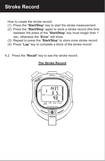 Stroke Record   How to create the stroke record:   (1)  Press the &ldquo;Start/Stop&rdquo; key to start the stroke measurement   (2)  Press the &ldquo;Start/Stop&rdquo; again to store a stroke record (the time          between the press of the &ldquo;Start/Stop&rdquo; key must longer than 1          sec, otherwise the &ldquo;Error&rdquo; will show   (3)  Repeat to press the &ldquo;Start/Stop&rdquo; to store more stroke record   (4)  Press &ldquo;Lap&rdquo; key to complete a block of the stroke record6.2.  Press the &ldquo;Recall&rdquo; key to see the stroke record. The Stroke Record