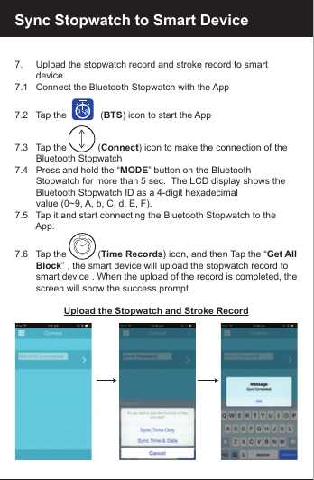 7.     Upload the stopwatch record and stroke record to smart         device7.1   Connect the Bluetooth Stopwatch with the App    7.2   Tap the             (BTS) icon to start the App7.3   Tap the            (Connect) icon to make the connection of the         Bluetooth Stopwatch7.4   Press and hold the &ldquo;MODE&rdquo; button on the Bluetooth         Stopwatch for more than 5 sec.  The LCD display shows the         Bluetooth Stopwatch ID as a 4-digit hexadecimal        value (0~9, A, b, C, d, E, F).7.5   Tap it and start connecting the Bluetooth Stopwatch to the         App.7.6   Tap the            (Time Records) icon, and then Tap the &ldquo;Get All         Block&rdquo; , the smart device will upload the stopwatch record to         smart device . When the upload of the record is completed, the         screen will show the success prompt.Upload the Stopwatch and Stroke RecordSync Stopwatch to Smart Device