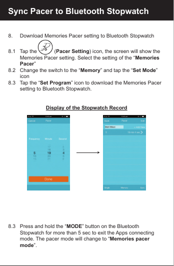8.     Download Memories Pacer setting to Bluetooth Stopwatch8.1   Tap the            (Pacer Setting) icon, the screen will show the         Memories Pacer setting. Select the setting of the &ldquo;Memories         Pacer&rdquo;8.2   Change the switch to the &ldquo;Memory&rdquo; and tap the &ldquo;Set Mode&rdquo;         icon 8.3   Tap the &ldquo;Set Program&rdquo; icon to download the Memories Pacer         setting to Bluetooth Stopwatch.Display of the Stopwatch Record8.3   Press and hold the &ldquo;MODE&rdquo; button on the Bluetooth         Stopwatch for more than 5 sec to exit the Apps connecting         mode. The pacer mode will change to &ldquo;Memories pacer         mode&rdquo;.Sync Pacer to Bluetooth Stopwatch