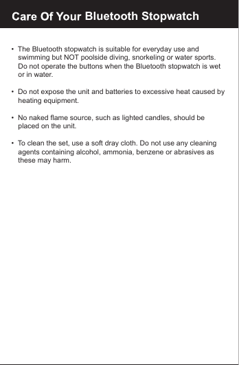 &bull;  The Bluetooth stopwatch is suitable for everyday use and    swimming but NOT poolside diving, snorkeling or water sports.    Do not operate the buttons when the Bluetooth stopwatch is wet    or in water.&bull;  Do not expose the unit and batteries to excessive heat caused by   heating equipment.&bull;  No naked flame source, such as lighted candles, should be    placed on the unit.&bull;  To clean the set, use a soft dray cloth. Do not use any cleaning    agents containing alcohol, ammonia, benzene or abrasives as    these may harm.Bluetooth Stopwatch