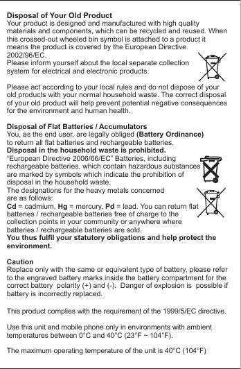 Disposal of Your Old ProductYour product is designed and manufactured with high quality materials and components, which can be recycled and reused. When this crossed-out wheeled bin symbol is attached to a product itmeans the product is covered by the European Directive2002/96/EC.Please inform yourself about the local separate collectionsystem for electrical and electronic products. Please act according to your local rules and do not dispose of yourold products with your normal household waste. The correct disposal of your old product will help prevent potential negative consequences for the environment and human health. Disposal of Flat Batteries / AccumulatorsYou, as the end user, are legally obliged (Battery Ordinance) to return all flat batteries and rechargeable batteries. Disposal in the household waste is prohibited. &ldquo;European Directive 2006/66/EC&rdquo; Batteries, including rechargeable batteries, which contain hazardous substancesare marked by symbols which indicate the prohibition ofdisposal in the household waste. The designations for the heavy metals concerned are as follows: Cd = cadmium, Hg = mercury, Pd = lead. You can return flatbatteries / rechargeable batteries free of charge to thecollection points in your community or anywhere wherebatteries / rechargeable batteries are sold.You thus fulfil your statutory obligations and help protect the environment.CautionReplace only with the same or equivalent type of battery, please refer to the engraved battery marks inside the battery compartment for the correct battery  polarity (+) and (-).  Danger of explosion is  possible if battery is incorrectly replaced.This product complies with the requirement of the 1999/5/EC directive.Use this unit and mobile phone only in environments with ambienttemperatures between 0&deg;C and 40&deg;C (23&deg;F ~ 104&deg;F).The maximum operating temperature of the unit is 40&deg;C (104&deg;F)