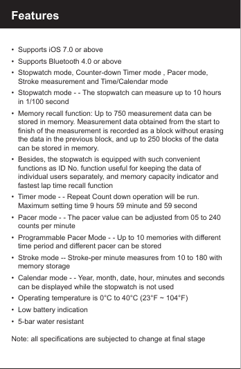 Features   &bull;  Supports iOS 7.0 or above&bull;  Supports Bluetooth 4.0 or above&bull;  Stopwatch mode, Counter-down Timer mode , Pacer mode,   Stroke measurement and Time/Calendar mode&bull;  Stopwatch mode - - The stopwatch can measure up to 10 hours    in 1/100 second&bull;  Memory recall function: Up to 750 measurement data can be    stored in memory. Measurement data obtained from the start to    finish of the measurement is recorded as a block without erasing    the data in the previous block, and up to 250 blocks of the data    can be stored in memory.&bull;  Besides, the stopwatch is equipped with such convenient    functions as ID No. function useful for keeping the data of    individual users separately, and memory capacity indicator and    fastest lap time recall function&bull;  Timer mode - - Repeat Count down operation will be run.    Maximum setting time 9 hours 59 minute and 59 second&bull;  Pacer mode - - The pacer value can be adjusted from 05 to 240    counts per minute&bull;  Programmable Pacer Mode - - Up to 10 memories with different    time period and different pacer can be stored&bull;  Stroke mode -- Stroke-per minute measures from 10 to 180 with    memory storage&bull;  Calendar mode - - Year, month, date, hour, minutes and seconds    can be displayed while the stopwatch is not used&bull;  Operating temperature is 0&deg;C to 40&deg;C (23&deg;F ~ 104&deg;F)&bull;  Low battery indication&bull;  5-bar water resistantNote: all specifications are subjected to change at final stage