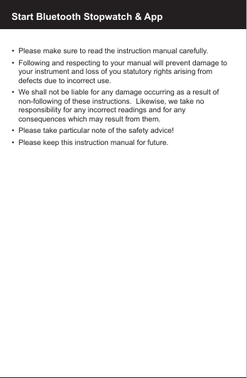 Start Bluetooth Stopwatch &amp; App&bull;  Please make sure to read the instruction manual carefully.&bull;  Following and respecting to your manual will prevent damage to    your instrument and loss of you statutory rights arising from    defects due to incorrect use.&bull;  We shall not be liable for any damage occurring as a result of       non-following of these instructions.  Likewise, we take no    responsibility for any incorrect readings and for any    consequences which may result from them.&bull;  Please take particular note of the safety advice!&bull;  Please keep this instruction manual for future.