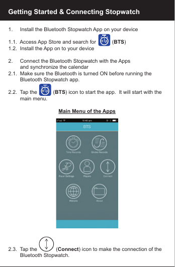Getting Started &amp; Connecting Stopwatch1.     Install the Bluetooth Stopwatch App on your device1.1.  Access App Store and search for           (BTS)1.2.  Install the App on to your device2.     Connect the Bluetooth Stopwatch with the Apps        and synchronize the calendar2.1.  Make sure the Bluetooth is turned ON before running the          Bluetooth Stopwatch app.2.2.  Tap the           (BTS) icon to start the app.  It will start with the         main menu.Main Menu of the Apps2.3.  Tap the             (Connect) icon to make the connection of the         Bluetooth Stopwatch.