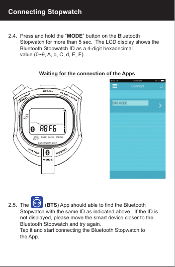 2.4.  Press and hold the &ldquo;MODE&rdquo; button on the Bluetooth         Stopwatch for more than 5 sec.  The LCD display shows the         Bluetooth Stopwatch ID as a 4-digit hexadecimal         value (0~9, A, b, C, d, E, F).Waiting for the connection of the Apps2.5.  The           (BTS) App should able to find the Bluetooth         Stopwatch with the same ID as indicated above.  If the ID is         not displayed, please move the smart device closer to the         Bluetooth Stopwatch and try again.        Tap it and start connecting the Bluetooth Stopwatch to         the App.Connecting Stopwatch