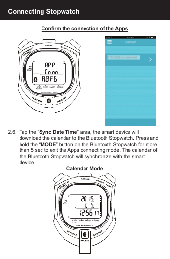 Confirm the connection of the Apps2.6.  Tap the &ldquo;Sync Date Time&rdquo; area, the smart device will         download the calendar to the Bluetooth Stopwatch. Press and         hold the &ldquo;MODE&rdquo; button on the Bluetooth Stopwatch for more         than 5 sec to exit the Apps connecting mode. The calendar of         the Bluetooth Stopwatch will synchronize with the smart         device.Calendar ModeConnecting Stopwatch