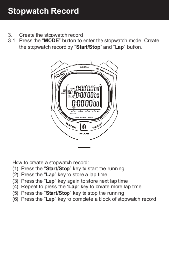 Stopwatch Record3.     Create the stopwatch record3.1.  Press the &ldquo;MODE&rdquo; button to enter the stopwatch mode. Create         the stopwatch record by &ldquo;Start/Stop&rdquo; and &ldquo;Lap&rdquo; button.   How to create a stopwatch record:   (1)  Press the &ldquo;Start/Stop&rdquo; key to start the running   (2)  Press the &ldquo;Lap&rdquo; key to store a lap time   (3)  Press the &ldquo;Lap&rdquo; key again to store next lap time   (4)  Repeat to press the &ldquo;Lap&rdquo; key to create more lap time   (5)  Press the &ldquo;Start/Stop&rdquo; key to stop the running   (6)  Press the &ldquo;Lap&rdquo; key to complete a block of stopwatch record