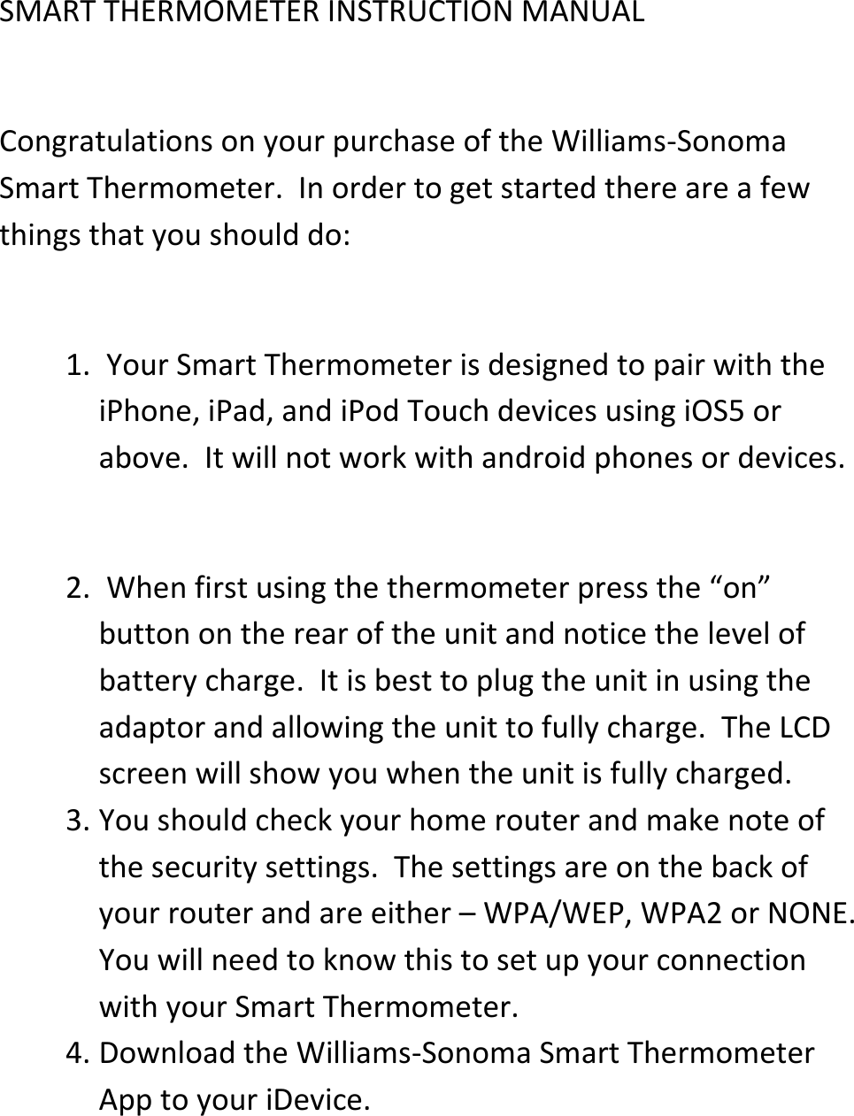 SMART THERMOMETER INSTRUCTION MANUAL  Congratulations on your purchase of the Williams-Sonoma Smart Thermometer.  In order to get started there are a few things that you should do:  1.  Your Smart Thermometer is designed to pair with the iPhone, iPad, and iPod Touch devices using iOS5 or above.  It will not work with android phones or devices.  2.  When first using the thermometer press the &ldquo;on&rdquo; button on the rear of the unit and notice the level of battery charge.  It is best to plug the unit in using the adaptor and allowing the unit to fully charge.  The LCD screen will show you when the unit is fully charged.  3. You should check your home router and make note of the security settings.  The settings are on the back of your router and are either &ndash; WPA/WEP, WPA2 or NONE.  You will need to know this to set up your connection with your Smart Thermometer.  4. Download the Williams-Sonoma Smart Thermometer App to your iDevice.  
