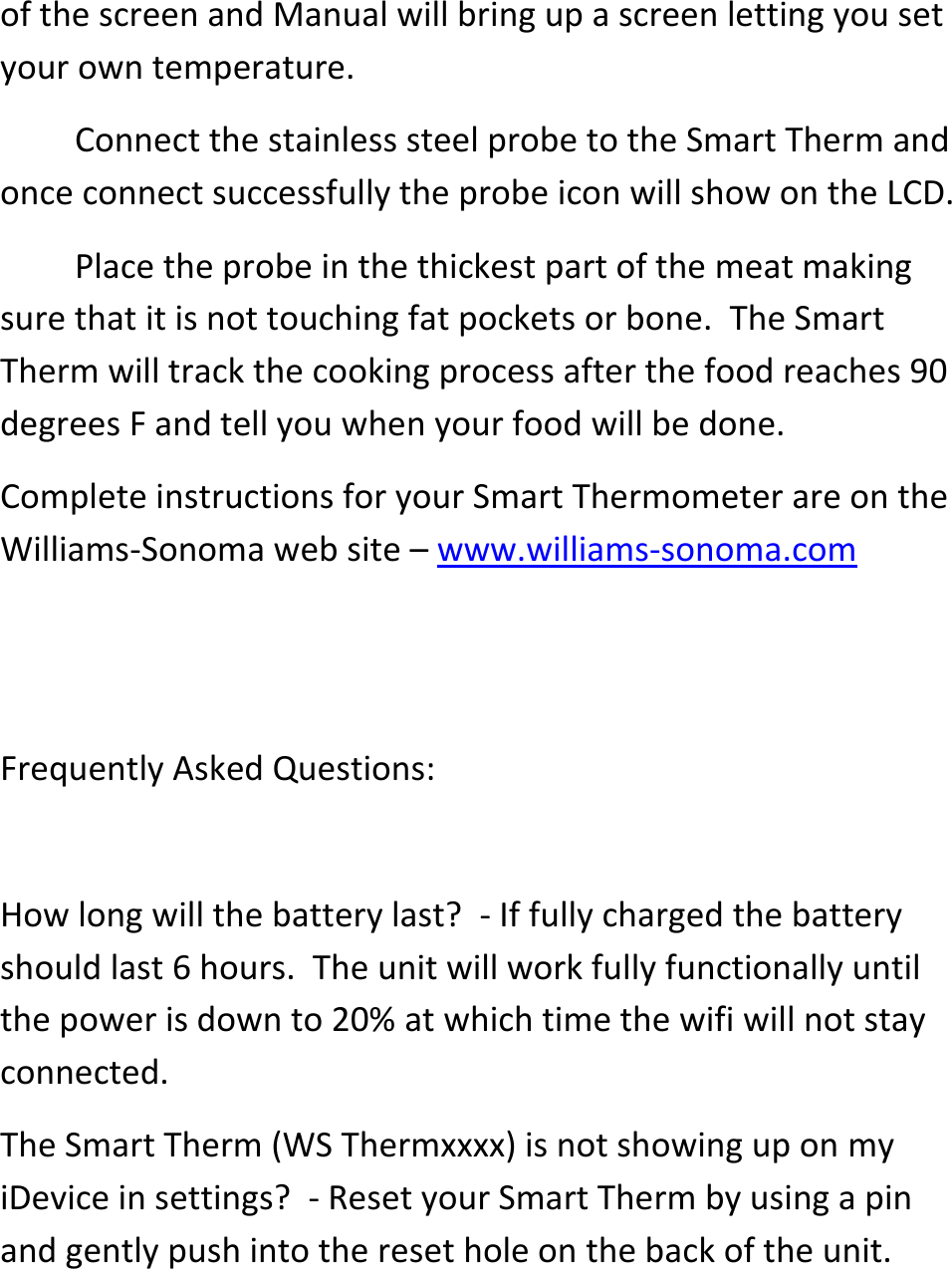 of the screen and Manual will bring up a screen letting you set your own temperature.     Connect the stainless steel probe to the Smart Therm and once connect successfully the probe icon will show on the LCD.    Place the probe in the thickest part of the meat making sure that it is not touching fat pockets or bone.  The Smart Therm will track the cooking process after the food reaches 90 degrees F and tell you when your food will be done.  Complete instructions for your Smart Thermometer are on the Williams-Sonoma web site &ndash; www.williams-sonoma.com   Frequently Asked Questions:   How long will the battery last?  - If fully charged the battery should last 6 hours.  The unit will work fully functionally until the power is down to 20% at which time the wifi will not stay connected.  The Smart Therm (WS Thermxxxx) is not showing up on my iDevice in settings?  - Reset your Smart Therm by using a pin and gently push into the reset hole on the back of the unit.  