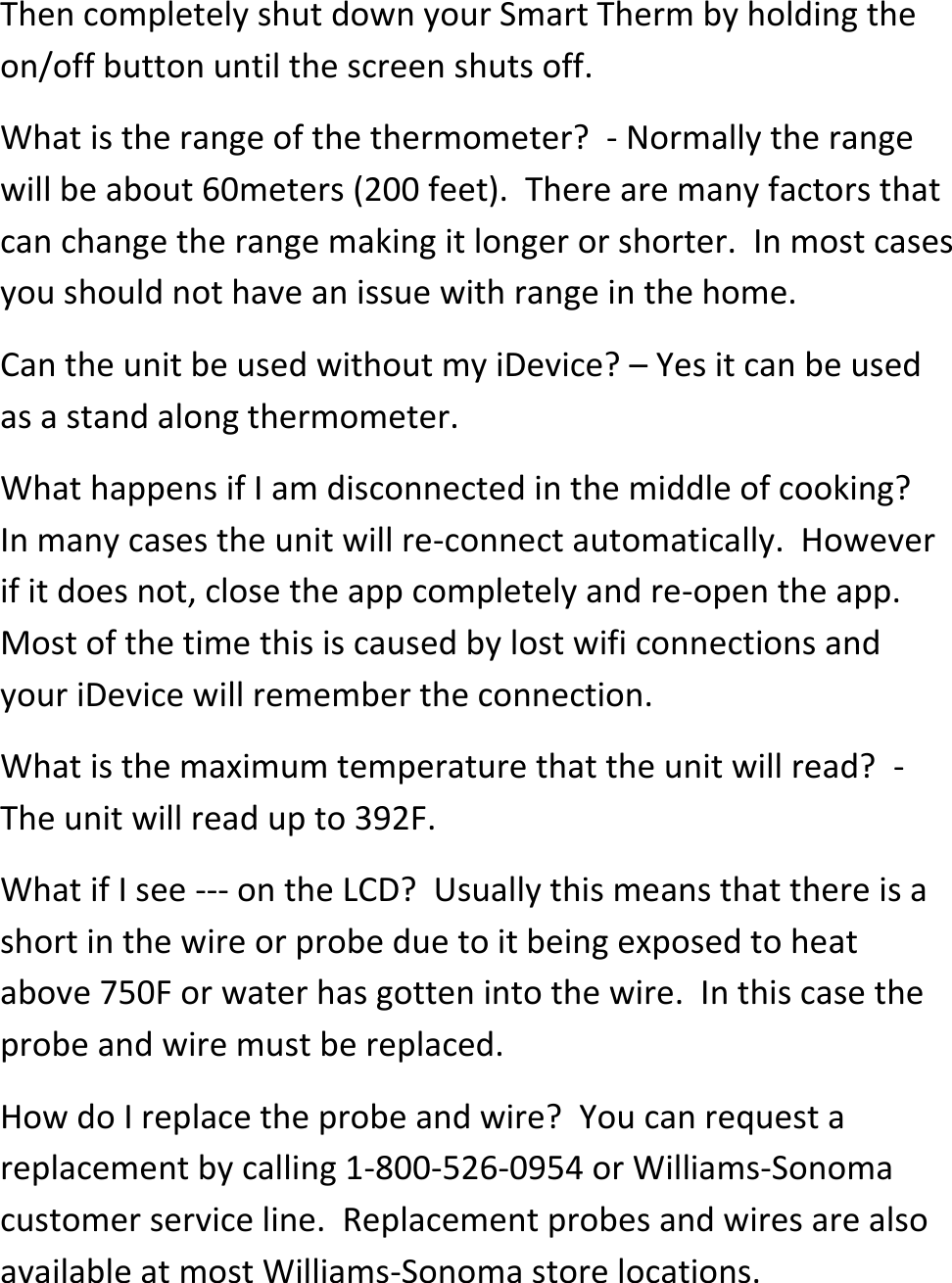 Then completely shut down your Smart Therm by holding the on/off button until the screen shuts off.   What is the range of the thermometer?  - Normally the range will be about 60meters (200 feet).  There are many factors that can change the range making it longer or shorter.  In most cases you should not have an issue with range in the home.  Can the unit be used without my iDevice? &ndash; Yes it can be used as a stand along thermometer. What happens if I am disconnected in the middle of cooking?  In many cases the unit will re-connect automatically.  However if it does not, close the app completely and re-open the app.  Most of the time this is caused by lost wifi connections and your iDevice will remember the connection.   What is the maximum temperature that the unit will read?  - The unit will read up to 392F. What if I see --- on the LCD?  Usually this means that there is a short in the wire or probe due to it being exposed to heat above 750F or water has gotten into the wire.  In this case the probe and wire must be replaced.  How do I replace the probe and wire?  You can request a replacement by calling 1-800-526-0954 or Williams-Sonoma customer service line.  Replacement probes and wires are also available at most Williams-Sonoma store locations.  