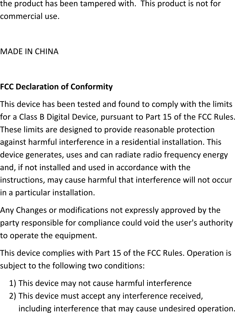 the product has been tampered with.  This product is not for commercial use.   MADE IN CHINA  FCC Declaration of Conformity This device has been tested and found to comply with the limits for a Class B Digital Device, pursuant to Part 15 of the FCC Rules. These limits are designed to provide reasonable protection against harmful interference in a residential installation. This device generates, uses and can radiate radio frequency energy and, if not installed and used in accordance with the instructions, may cause harmful that interference will not occur in a particular installation. Any Changes or modifications not expressly approved by the party responsible for compliance could void the user's authority to operate the equipment. This device complies with Part 15 of the FCC Rules. Operation is subject to the following two conditions: 1) This device may not cause harmful interference 2) This device must accept any interference received, including interference that may cause undesired operation. 