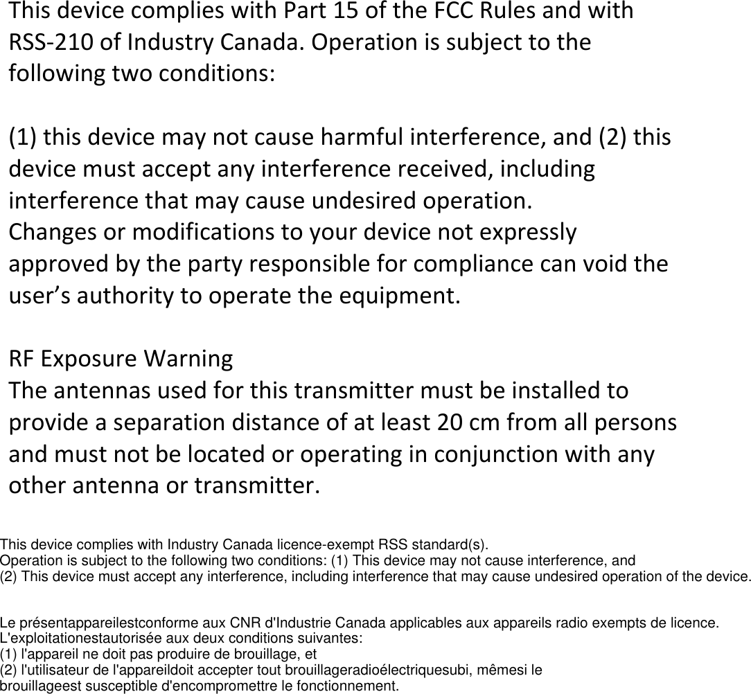  This device complies with Part 15 of the FCC Rules and with RSS-210 of Industry Canada. Operation is subject to the following two conditions:   (1) this device may not cause harmful interference, and (2) this device must accept any interference received, including interference that may cause undesired operation. Changes or modifications to your device not expressly approved by the party responsible for compliance can void the user&rsquo;s authority to operate the equipment.   RF Exposure Warning The antennas used for this transmitter must be installed to provide a separation distance of at least 20 cm from all persons and must not be located or operating in conjunction with any other antenna or transmitter.   This device complies with Industry Canada licence-exempt RSS standard(s). Operation is subject to the following two conditions: (1) This device may not cause interference, and (2) This device must accept any interference, including interference that may cause undesired operation of the device.Le pr&eacute;sentappareilestconforme aux CNR d'Industrie Canada applicables aux appareils radio exempts de licence. L'exploitationestautoris&eacute;e aux deux conditions suivantes: (1) l'appareil ne doit pas produire de brouillage, et (2) l'utilisateur de l'appareildoit accepter tout brouillageradio&eacute;lectriquesubi, m&ecirc;mesi le brouillageest susceptible d'encompromettre le fonctionnement.