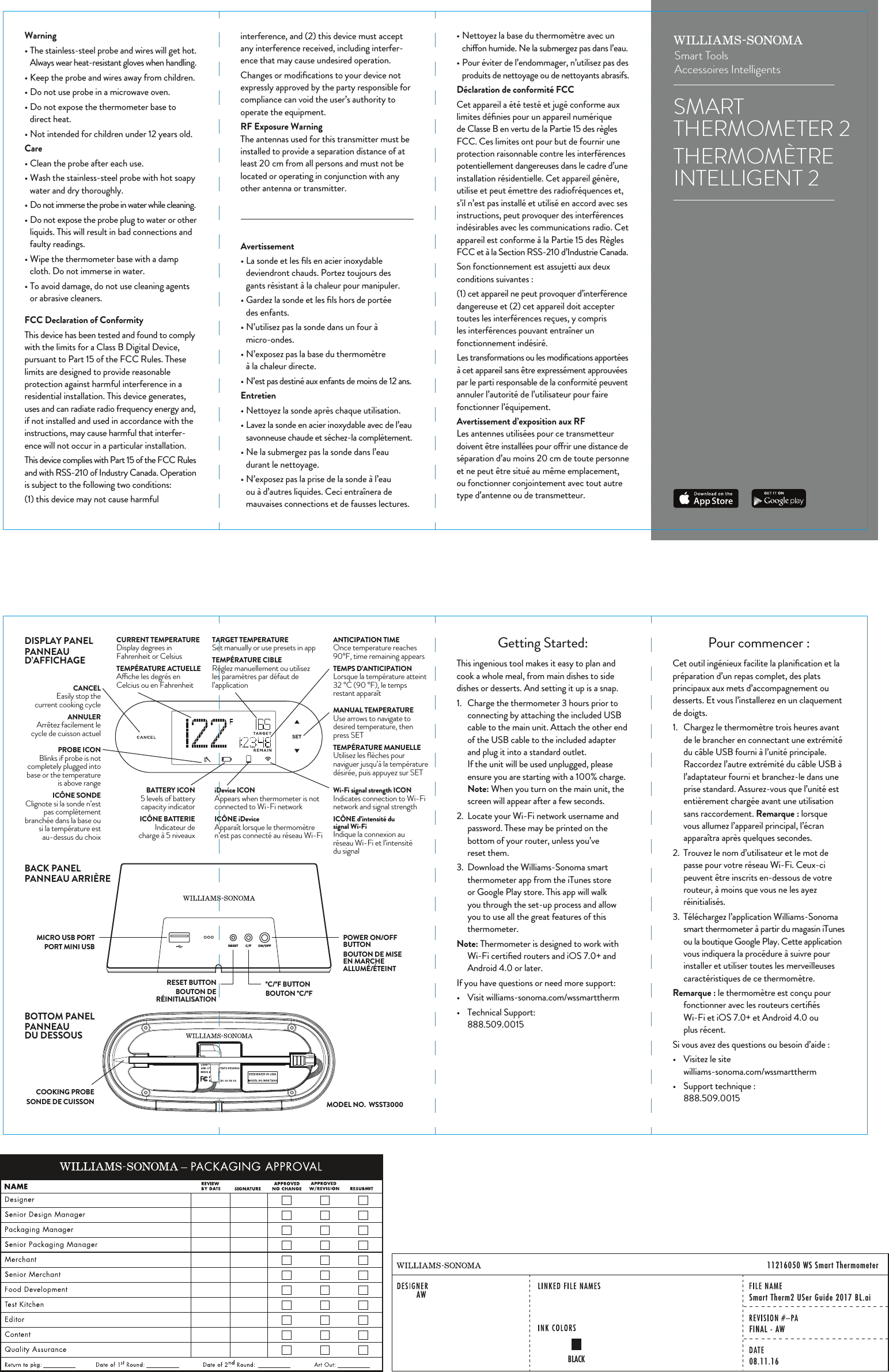 SETRESET C/F ON/OFFDISPLAY PANELPANNEAU D&rsquo;AFFICHAGEBACK PANELPANNEAU ARRI&Egrave;REBOTTOM PANELPANNEAU DU DESSOUSCOOKING PROBESONDE DE CUISSONRESET BUTTONBOUTONDE R&Eacute;INITIALISATION&deg;C/&deg;F BUTTONBOUTON &deg;C/&deg;FPOWER ON/OFF BUTTONBOUTON DE MISE EN MARCHE ALLUM&Eacute;/&Eacute;TEINTMICRO USB PORTPORT MINI USBPROBE ICON Blinks if probe is not completely plugged into base or the temperature is above rangeIC&Ocirc;NE SONDEClignote si la sonde n&rsquo;est pas compl&egrave;tement branch&eacute;e dans la base ou si la temp&eacute;rature est au-dessus du choixCANCELEasily stop the current cooking cycleANNULERArr&ecirc;tez facilement le cycle de cuisson actuelBATTERY ICON5 levels of battery capacity indicatorIC&Ocirc;NE BATTERIEIndicateur de charge &agrave; 5niveauxiDevice ICONAppears when thermometer is not connected to Wi-Fi network IC&Ocirc;NE iDeviceAppara&icirc;t lorsque le thermom&egrave;tre n&rsquo;est pas connect&eacute; au r&eacute;seau Wi-FiWi-Fi signal strength ICON Indicates connection to Wi-Fi network and signal strengthIC&Ocirc;NE d&rsquo;intensit&eacute; du signal Wi-FiIndique la connexion au r&eacute;seau Wi-Fi et l&rsquo;intensit&eacute; du signalMANUAL TEMPERATUREUse arrows to navigate to desired temperature, then press SETTEMP&Eacute;RATURE MANUELLEUtilisez les ﬂ&egrave;ches pour naviguer jusqu&rsquo;&agrave; la temp&eacute;rature d&eacute;sir&eacute;e, puis appuyez sur SETCURRENT TEMPERATUREDisplay degrees in Fahrenheit or CelsiusTEMP&Eacute;RATURE ACTUELLEAche les degr&eacute;s en Celcius ou en FahrenheitTARGET TEMPERATURESet manually or use presets in appTEMP&Eacute;RATURE CIBLER&eacute;glez manuellement ou utilisez les param&egrave;tres par d&eacute;faut de l&rsquo;applicationANTICIPATION TIMEOnce temperature reaches 90&deg;F, time remaining appearsTEMPS D&rsquo;ANTICIPATIONLorsque la temp&eacute;rature atteint 32&deg;C (90&deg;F), le temps restant appara&icirc;tSMARTTHERMOMETER 2THERMOM&Egrave;TREINTELLIGENT 2Smart ToolsAccessoires IntelligentsGetting Started:This ingenious tool makes it easy to plan and cook a whole meal, from main dishes to side dishes or desserts. And setting it up is a snap.1.  Charge the thermometer 3 hours prior to connecting by attaching the included USB cable to the main unit. Attach the other end of the USB cable to the included adapter and plug it into a standard outlet.If the unit will be used unplugged, please ensure you are starting with a 100% charge.Note: When you turn on the main unit, the screen will appear after a few seconds.2.  Locate your Wi-Fi network username and password. These may be printed on the bottom of your router, unless you&rsquo;ve reset them.3.  Download the Williams-Sonoma smart thermometer app from the iTunes store or Google Play store. This app will walk you through the set-up process and allow you to use all the great features of this thermometer.Note: Thermometer is designed to work with Wi-Fi certiﬁed routers and iOS 7.0+ and Android 4.0 or later. If you have questions or need more support:&bull;  Visit williams-sonoma.com/wssmarttherm&bull;  Technical Support: 888.509.0015Pour commencer:Cet outil ing&eacute;nieux facilite la planiﬁcation et la pr&eacute;paration d&rsquo;un repas complet, des plats principaux aux mets d&rsquo;accompagnement ou desserts. Et vous l&rsquo;installerez en un claquement de doigts.1.  Chargez le thermom&egrave;tre trois heures avant de le brancher en connectant une extr&eacute;mit&eacute; du c&acirc;ble USB fourni &agrave; l&rsquo;unit&eacute; principale. Raccordez l&rsquo;autre extr&eacute;mit&eacute; du c&acirc;ble USB &agrave; l&rsquo;adaptateur fourni et branchez-le dans une prise standard. Assurez-vous que l&rsquo;unit&eacute; est enti&egrave;rement charg&eacute;e avant une utilisation sans raccordement. Remarque: lorsque vous allumez l&rsquo;appareil principal, l&rsquo;&eacute;cran appara&icirc;tra apr&egrave;s quelques secondes.2.  Trouvez le nom d&rsquo;utilisateur et le mot de passe pour votre r&eacute;seau Wi-Fi. Ceux-ci peuvent &ecirc;tre inscrits en-dessous de votre routeur, &agrave; moins que vous ne les ayez r&eacute;initialis&eacute;s.3.  T&eacute;l&eacute;chargez l&rsquo;application Williams-Sonoma smart thermometer &agrave; partir du magasin iTunes ou la boutique Google Play. Cette application vous indiquera la proc&eacute;dure &agrave; suivre pour installer et utiliser toutes les merveilleuses caract&eacute;ristiques de ce thermom&egrave;tre.Remarque: le thermom&egrave;tre est con&ccedil;u pour fonctionner avec les routeurs certiﬁ&eacute;s Wi-Fi et iOS7.0+ et Android 4.0 ou plus r&eacute;cent. Si vous avez des questions ou besoin d&rsquo;aide:&bull;  Visitez le site williams-sonoma.com/wssmarttherm&bull;  Support technique : 888.509.0015interference, and (2) this device must accept any interference received, including interfer-ence that may cause undesired operation.Changes or modiﬁcations to your device not expressly approved by the party responsible for compliance can void the user&rsquo;s authority to operate the equipment.RF Exposure WarningThe antennas used for this transmitter must be installed to provide a separation distance of at least 20 cm from all persons and must not be located or operating in conjunction with any other antenna or transmitter.&bull; Nettoyez la base du thermom&egrave;tre avec un chion humide. Ne la submergez pas dans l&rsquo;eau.&bull; Pour &eacute;viter de l&rsquo;endommager, n&rsquo;utilisez pas des produits de nettoyage ou de nettoyants abrasifs.D&eacute;claration de conformit&eacute; FCCCet appareil a &eacute;t&eacute; test&eacute; et jug&eacute; conforme aux limites d&eacute;ﬁnies pour un appareil num&eacute;rique de Classe B en vertu de la Partie 15 des r&egrave;gles FCC. Ces limites ont pour but de fournir une protection raisonnable contre les interf&eacute;rences potentiellement dangereuses dans le cadre d&rsquo;une installation r&eacute;sidentielle. Cet appareil g&eacute;n&egrave;re, utilise et peut &eacute;mettre des radiofr&eacute;quences et, s&rsquo;il n&rsquo;est pas install&eacute; et utilis&eacute; en accord avec ses instructions, peut provoquer des interf&eacute;rences ind&eacute;sirables avec les communications radio. Cet appareil est conforme &agrave; la Partie 15 des R&egrave;gles FCC et &agrave; la Section RSS-210 d&rsquo;Industrie Canada.Son fonctionnement est assujetti aux deux conditions suivantes:(1) cet appareil ne peut provoquer d&rsquo;interf&eacute;rence dangereuse et (2) cet appareil doit accepter toutes les interf&eacute;rences re&ccedil;ues, y compris les interf&eacute;rences pouvant entra&icirc;ner un fonctionnement ind&eacute;sir&eacute;.Les transformations ou les modiﬁcations apport&eacute;es &agrave; cet appareil sans &ecirc;tre express&eacute;ment approuv&eacute;es par le parti responsable de la conformit&eacute; peuvent annuler l&rsquo;autorit&eacute; de l&rsquo;utilisateur pour faire fonctionner l&rsquo;&eacute;quipement.Avertissement d&rsquo;exposition aux RFLes antennes utilis&eacute;es pour ce transmetteur doivent &ecirc;tre install&eacute;es pour orir une distance de s&eacute;paration d&rsquo;au moins 20 cm de toute personne et ne peut &ecirc;tre situ&eacute; au m&ecirc;me emplacement, ou fonctionner conjointement avec tout autre type d&rsquo;antenne ou de transmetteur.Warning&bull; The stainless-steel probe and wires will get hot. Always wear heat-resistant gloves when handling.&bull; Keep the probe and wires away from children.&bull; Do not use probe in a microwave oven.&bull; Do not expose the thermometer base to direct heat.&bull; Not intended for children under 12 years old.Care&bull; Clean the probe after each use.&bull; Wash the stainless-steel probe with hot soapy water and dry thoroughly.&bull; Do not immerse the probe in water while cleaning.&bull; Do not expose the probe plug to water or other liquids. This will result in bad connections and faulty readings.&bull; Wipe the thermometer base with a damp cloth. Do not immerse in water.&bull; To avoid damage, do not use cleaning agents or abrasive cleaners.FCC Declaration of ConformityThis device has been tested and found to comply with the limits for a Class B Digital Device, pursuant to Part 15 of the FCC Rules. These limits are designed to provide reasonable protection against harmful interference in a residential installation. This device generates, uses and can radiate radio frequency energy and, if not installed and used in accordance with the instructions, may cause harmful that interfer-ence will not occur in a particular installation.This device complies with Part 15 of the FCC Rules and with RSS-210 of Industry Canada. Operation is subject to the following two conditions:(1) this device may not cause harmful Avertissement&bull; La sonde et les ﬁls en acier inoxydable deviendront chauds. Portez toujours des gants r&eacute;sistant &agrave; la chaleur pour manipuler.&bull; Gardez la sonde et les ﬁls hors de port&eacute;e des enfants.&bull; N&rsquo;utilisez pas la sonde dans un four &agrave; micro-ondes.&bull; N&rsquo;exposez pas la base du thermom&egrave;tre &agrave; la chaleur directe.&bull; N&rsquo;est pas destin&eacute; aux enfants de moins de 12 ans.Entretien&bull; Nettoyez la sonde apr&egrave;s chaque utilisation.&bull; Lavez la sonde en acier inoxydable avec de l&rsquo;eau savonneuse chaude et s&eacute;chez-la compl&egrave;tement.&bull; Ne la submergez pas la sonde dans l&rsquo;eau durant le nettoyage.&bull; N&rsquo;exposez pas la prise de la sonde &agrave; l&rsquo;eau ou &agrave; d&rsquo;autres liquides. Ceci entra&icirc;nera de mauvaises connections et de fausses lectures.MODEL NO.  WSST300011216050 WS Smart ThermometerAW Smart Therm2 USer Guide 2017 BL.aiFINAL - AW08.11.16BLACK