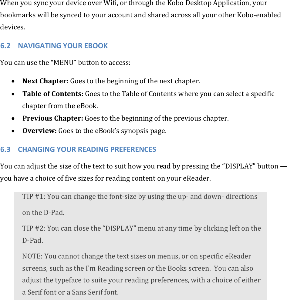 WhenyousyncyourdeviceoverWifi,orthroughtheKoboDesktopApplication,yourbookmarkswillbesyncedtoyouraccountandsharedacrossallyourotherKobo‐enableddevices.6.2 NAVIGATINGYOUREBOOKYoucanusethe“MENU”buttontoaccess:• NextChapter:Goestothebeginningofthenextchapter.• TableofContents:GoestotheTableofContentswhereyoucanselectaspecificchapterfromtheeBook.• PreviousChapter:Goestothebeginningofthepreviouschapter.• Overview:GoestotheeBook’ssynopsispage.6.3 CHANGINGYOURREADINGPREFERENCESYoucanadjustthesizeofthetexttosuithowyoureadbypressingthe“DISPLAY”button—youhaveachoiceoffivesizesforreadingcontentonyoureReader.TIP#1:Youcanchangethefont‐sizebyusingtheup‐anddown‐directionsontheD‐Pad.TIP#2:Youcanclosethe“DISPLAY”menuatanytimebyclickingleftontheD‐Pad.NOTE:Youcannotchangethetextsizesonmenus,oronspecificeReaderscreens,suchastheI’mReadingscreenortheBooksscreen.Youcanalsoadjustthetypefacetosuiteyourreadingpreferences,withachoiceofeitheraSeriffontoraSansSeriffont.