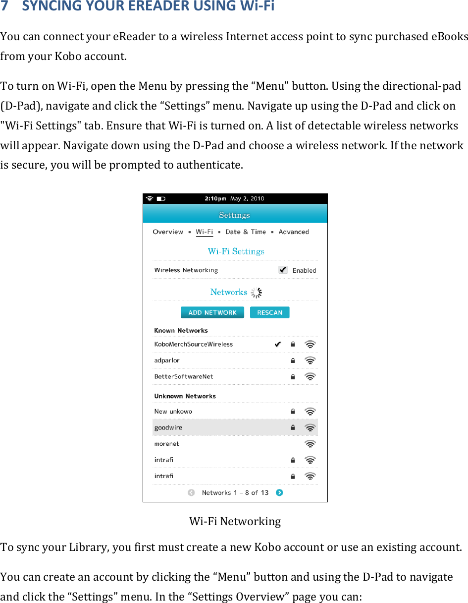7 SYNCINGYOUREREADERUSINGWi‐FiYoucanconnectyoureReadertoawirelessInternetaccesspointtosyncpurchasedeBooksfromyourKoboaccount.ToturnonWi‐Fi,opentheMenubypressingthe“Menu”button.Usingthedirectional‐pad(D‐Pad),navigateandclickthe“Settings”menu.NavigateupusingtheD‐Padandclickon&quot;Wi‐FiSettings&quot;tab.EnsurethatWi‐Fiisturnedon.Alistofdetectablewirelessnetworkswillappear.NavigatedownusingtheD‐Padandchooseawirelessnetwork.Ifthenetworkissecure,youwillbepromptedtoauthenticate.Wi‐FiNetworkingTosyncyourLibrary,youfirstmustcreateanewKoboaccountoruseanexistingaccount.Youcancreateanaccountbyclickingthe“Menu”buttonandusingtheD‐Padtonavigateandclickthe“Settings”menu.Inthe“SettingsOverview”pageyoucan:
