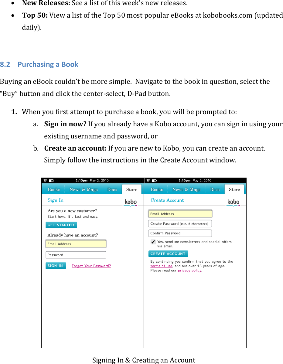 • NewReleases:Seealistofthisweek’snewreleases.• Top50:ViewalistoftheTop50mostpopulareBooksatkobobooks.com(updateddaily).8.2 PurchasingaBookBuyinganeBookcouldn’tbemoresimple.Navigatetothebookinquestion,selectthe“Buy”buttonandclickthecenter‐select,D‐Padbutton.1. Whenyoufirstattempttopurchaseabook,youwillbepromptedto:a. Signinnow?IfyoualreadyhaveaKoboaccount,youcansigninusingyourexistingusernameandpassword,orb. Createanaccount:IfyouarenewtoKobo,youcancreateanaccount.SimplyfollowtheinstructionsintheCreateAccountwindow.SigningIn&amp;CreatinganAccount