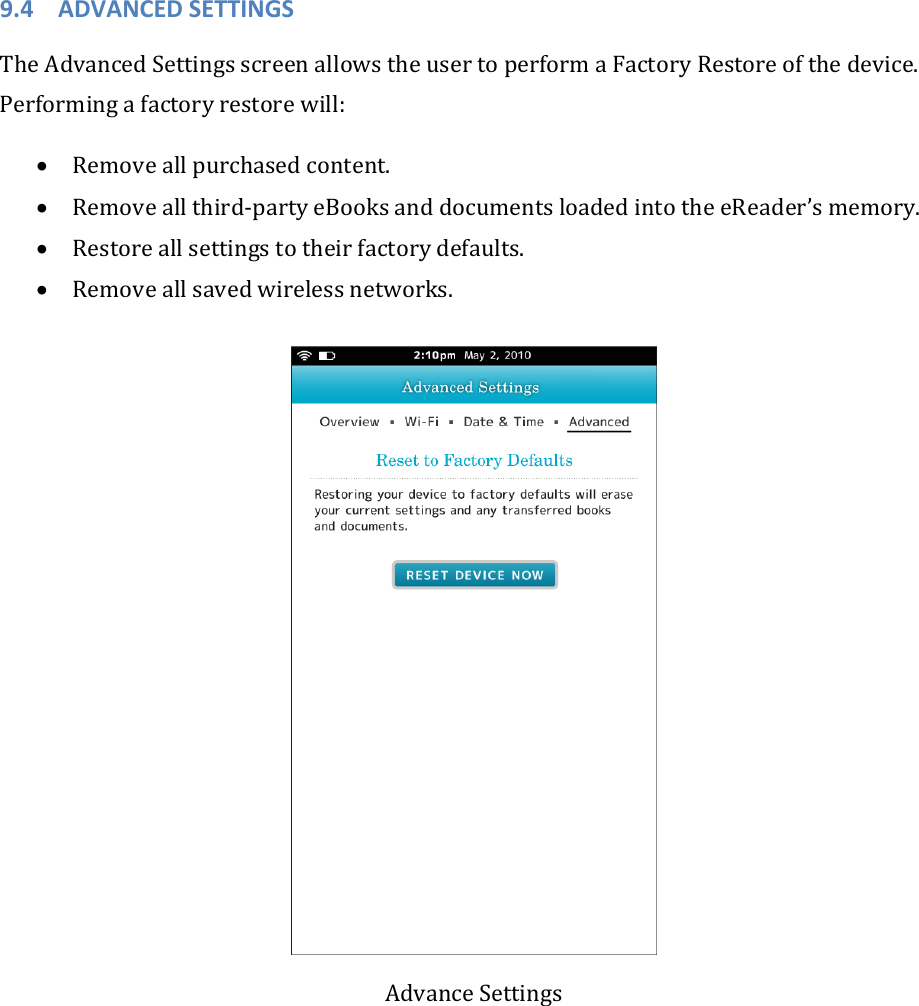 9.4 ADVANCEDSETTINGSTheAdvancedSettingsscreenallowstheusertoperformaFactoryRestoreofthedevice.Performingafactoryrestorewill:• Removeallpurchasedcontent.• Removeallthird‐partyeBooksanddocumentsloadedintotheeReader’smemory.• Restoreallsettingstotheirfactorydefaults.• Removeallsavedwirelessnetworks.AdvanceSettings