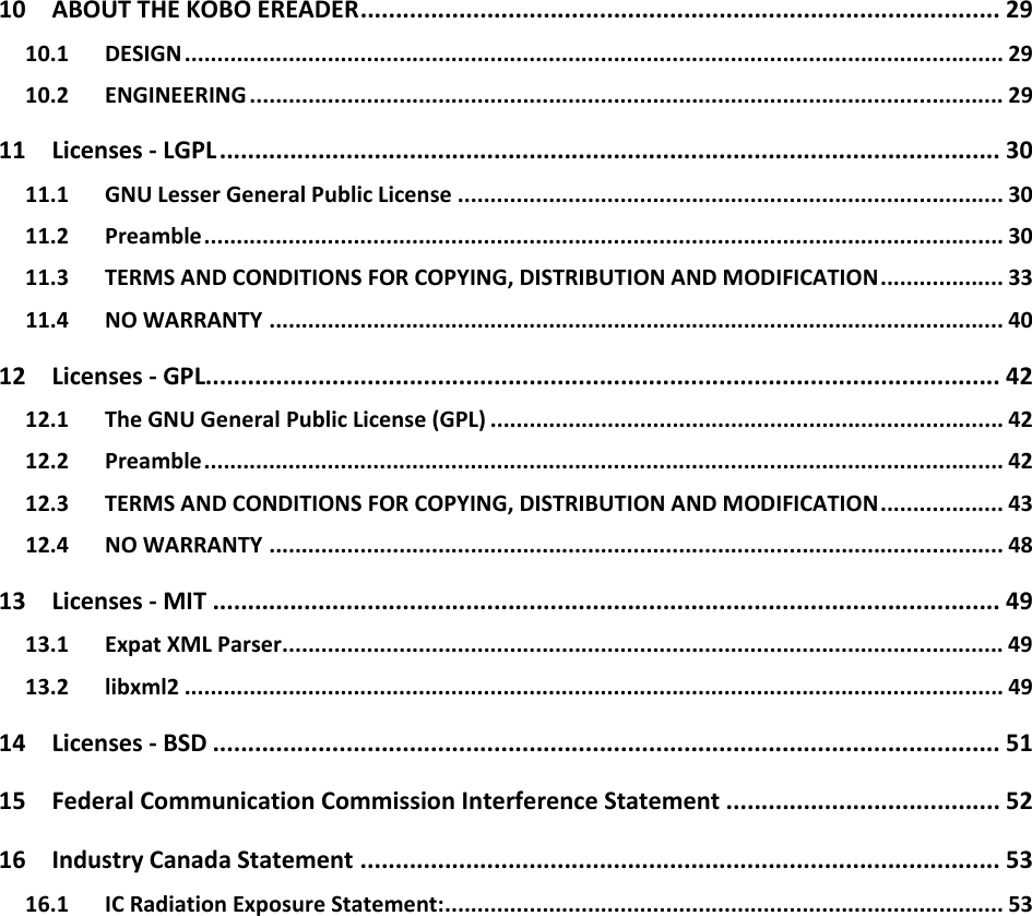 10ABOUTTHEKOBOEREADER........................................................................................... 2910.1DESIGN.............................................................................................................................. 2910.2ENGINEERING .................................................................................................................... 2911Licenses‐LGPL ............................................................................................................... 3011.1GNULesserGeneralPublicLicense .................................................................................... 3011.2Preamble........................................................................................................................... 3011.3TERMSANDCONDITIONSFORCOPYING,DISTRIBUTIONANDMODIFICATION................... 3311.4NOWARRANTY ................................................................................................................. 4012Licenses‐GPL................................................................................................................. 4212.1TheGNUGeneralPublicLicense(GPL) ............................................................................... 4212.2Preamble........................................................................................................................... 4212.3TERMSANDCONDITIONSFORCOPYING,DISTRIBUTIONANDMODIFICATION................... 4312.4NOWARRANTY ................................................................................................................. 4813Licenses‐MIT ................................................................................................................ 4913.1ExpatXMLParser............................................................................................................... 4913.2libxml2 .............................................................................................................................. 4914Licenses‐BSD ................................................................................................................ 5115FederalCommunicationCommissionInterferenceStatement ....................................... 5216IndustryCanadaStatement ........................................................................................... 5316.1ICRadiationExposureStatement:...................................................................................... 53