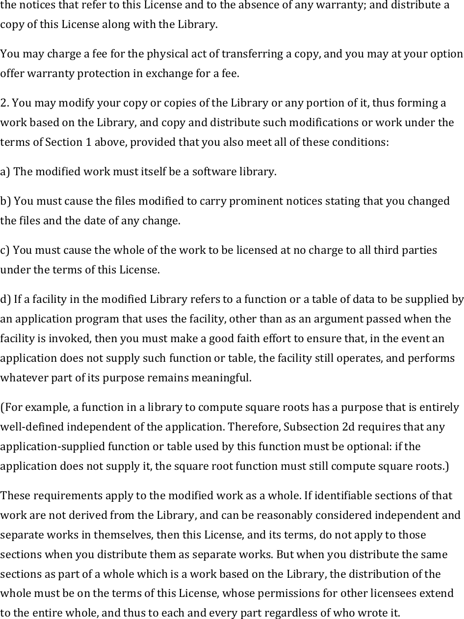 thenoticesthatrefertothisLicenseandtotheabsenceofanywarranty;anddistributeacopyofthisLicensealongwiththeLibrary.Youmaychargeafeeforthephysicalactoftransferringacopy,andyoumayatyouroptionofferwarrantyprotectioninexchangeforafee.2.YoumaymodifyyourcopyorcopiesoftheLibraryoranyportionofit,thusformingaworkbasedontheLibrary,andcopyanddistributesuchmodificationsorworkunderthetermsofSection1above,providedthatyoualsomeetalloftheseconditions:a)Themodifiedworkmustitselfbeasoftwarelibrary.b)Youmustcausethefilesmodifiedtocarryprominentnoticesstatingthatyouchangedthefilesandthedateofanychange.c)YoumustcausethewholeoftheworktobelicensedatnochargetoallthirdpartiesunderthetermsofthisLicense.d)IfafacilityinthemodifiedLibraryreferstoafunctionoratableofdatatobesuppliedbyanapplicationprogramthatusesthefacility,otherthanasanargumentpassedwhenthefacilityisinvoked,thenyoumustmakeagoodfaithefforttoensurethat,intheeventanapplicationdoesnotsupplysuchfunctionortable,thefacilitystilloperates,andperformswhateverpartofitspurposeremainsmeaningful.(Forexample,afunctioninalibrarytocomputesquarerootshasapurposethatisentirelywell‐definedindependentoftheapplication.Therefore,Subsection2drequiresthatanyapplication‐suppliedfunctionortableusedbythisfunctionmustbeoptional:iftheapplicationdoesnotsupplyit,thesquarerootfunctionmuststillcomputesquareroots.)Theserequirementsapplytothemodifiedworkasawhole.IfidentifiablesectionsofthatworkarenotderivedfromtheLibrary,andcanbereasonablyconsideredindependentandseparateworksinthemselves,thenthisLicense,anditsterms,donotapplytothosesectionswhenyoudistributethemasseparateworks.ButwhenyoudistributethesamesectionsaspartofawholewhichisaworkbasedontheLibrary,thedistributionofthewholemustbeonthetermsofthisLicense,whosepermissionsforotherlicenseesextendtotheentirewhole,andthustoeachandeverypartregardlessofwhowroteit.