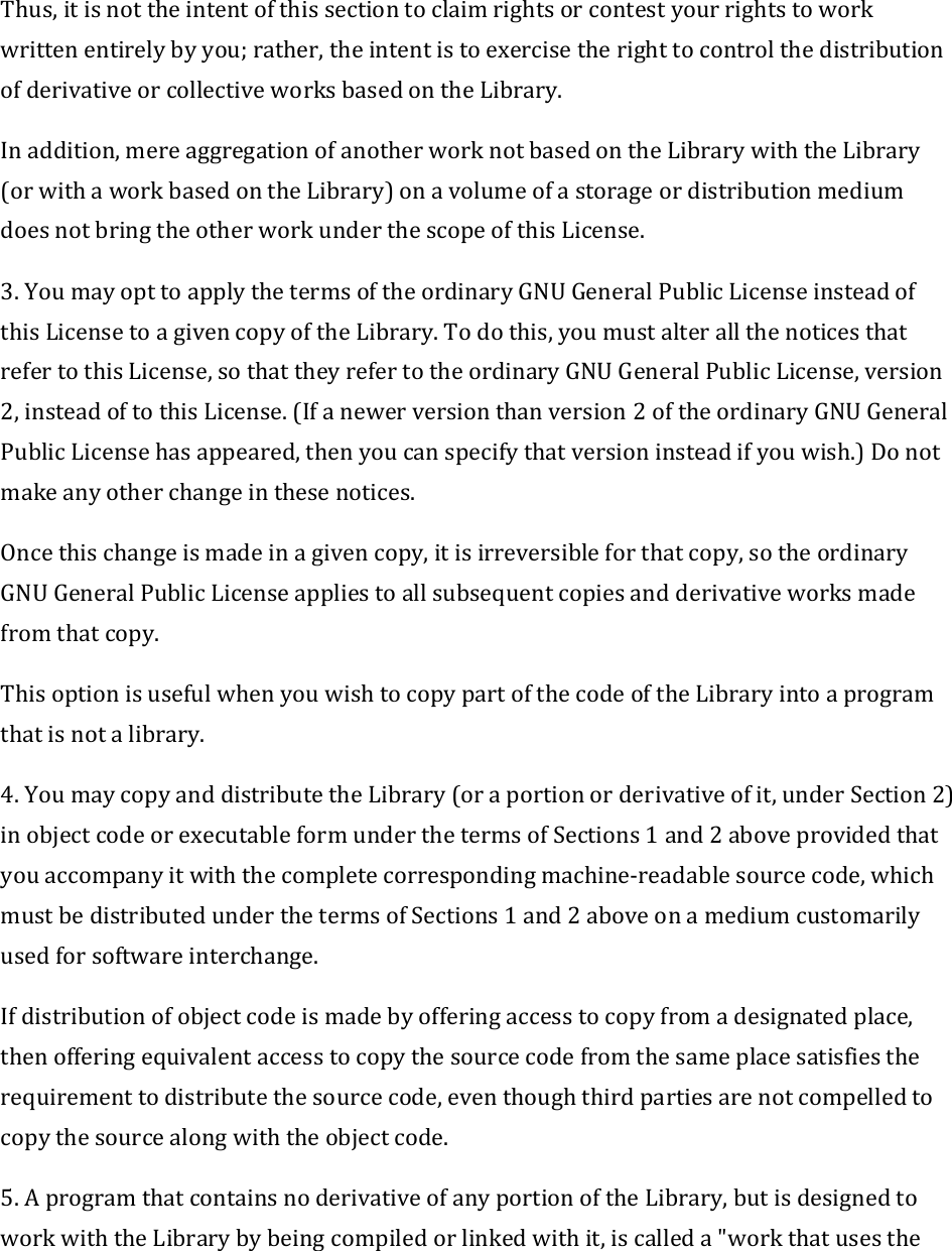 Thus,itisnottheintentofthissectiontoclaimrightsorcontestyourrightstoworkwrittenentirelybyyou;rather,theintentistoexercisetherighttocontrolthedistributionofderivativeorcollectiveworksbasedontheLibrary.Inaddition,mereaggregationofanotherworknotbasedontheLibrarywiththeLibrary(orwithaworkbasedontheLibrary)onavolumeofastorageordistributionmediumdoesnotbringtheotherworkunderthescopeofthisLicense.3.YoumayopttoapplythetermsoftheordinaryGNUGeneralPublicLicenseinsteadofthisLicensetoagivencopyoftheLibrary.Todothis,youmustalterallthenoticesthatrefertothisLicense,sothattheyrefertotheordinaryGNUGeneralPublicLicense,version2,insteadoftothisLicense.(Ifanewerversionthanversion2oftheordinaryGNUGeneralPublicLicensehasappeared,thenyoucanspecifythatversioninsteadifyouwish.)Donotmakeanyotherchangeinthesenotices.Oncethischangeismadeinagivencopy,itisirreversibleforthatcopy,sotheordinaryGNUGeneralPublicLicenseappliestoallsubsequentcopiesandderivativeworksmadefromthatcopy.ThisoptionisusefulwhenyouwishtocopypartofthecodeoftheLibraryintoaprogramthatisnotalibrary.4.YoumaycopyanddistributetheLibrary(oraportionorderivativeofit,underSection2)inobjectcodeorexecutableformunderthetermsofSections1and2aboveprovidedthatyouaccompanyitwiththecompletecorrespondingmachine‐readablesourcecode,whichmustbedistributedunderthetermsofSections1and2aboveonamediumcustomarilyusedforsoftwareinterchange.Ifdistributionofobjectcodeismadebyofferingaccesstocopyfromadesignatedplace,thenofferingequivalentaccesstocopythesourcecodefromthesameplacesatisfiestherequirementtodistributethesourcecode,eventhoughthirdpartiesarenotcompelledtocopythesourcealongwiththeobjectcode.5.AprogramthatcontainsnoderivativeofanyportionoftheLibrary,butisdesignedtoworkwiththeLibrarybybeingcompiledorlinkedwithit,iscalleda&quot;workthatusesthe