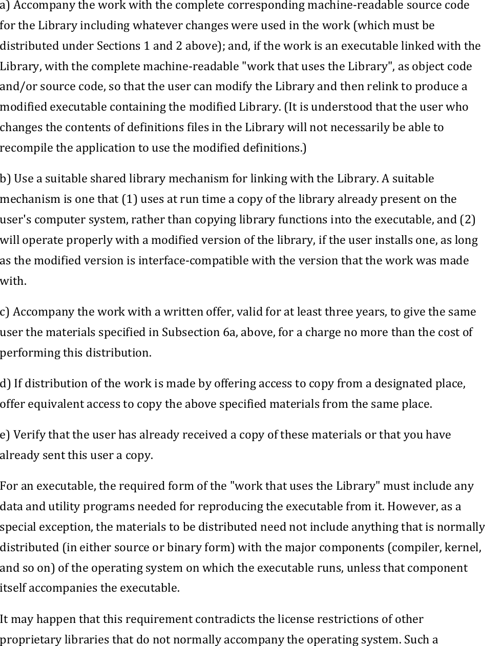 a)Accompanytheworkwiththecompletecorrespondingmachine‐readablesourcecodefortheLibraryincludingwhateverchangeswereusedinthework(whichmustbedistributedunderSections1and2above);and,iftheworkisanexecutablelinkedwiththeLibrary,withthecompletemachine‐readable&quot;workthatusestheLibrary&quot;,asobjectcodeand/orsourcecode,sothattheusercanmodifytheLibraryandthenrelinktoproduceamodifiedexecutablecontainingthemodifiedLibrary.(ItisunderstoodthattheuserwhochangesthecontentsofdefinitionsfilesintheLibrarywillnotnecessarilybeabletorecompiletheapplicationtousethemodifieddefinitions.)b)UseasuitablesharedlibrarymechanismforlinkingwiththeLibrary.Asuitablemechanismisonethat(1)usesatruntimeacopyofthelibraryalreadypresentontheuser&apos;scomputersystem,ratherthancopyinglibraryfunctionsintotheexecutable,and(2)willoperateproperlywithamodifiedversionofthelibrary,iftheuserinstallsone,aslongasthemodifiedversionisinterface‐compatiblewiththeversionthattheworkwasmadewith.c)Accompanytheworkwithawrittenoffer,validforatleastthreeyears,togivethesameuserthematerialsspecifiedinSubsection6a,above,forachargenomorethanthecostofperformingthisdistribution.d)Ifdistributionoftheworkismadebyofferingaccesstocopyfromadesignatedplace,offerequivalentaccesstocopytheabovespecifiedmaterialsfromthesameplace.e)Verifythattheuserhasalreadyreceivedacopyofthesematerialsorthatyouhavealreadysentthisuseracopy.Foranexecutable,therequiredformofthe&quot;workthatusestheLibrary&quot;mustincludeanydataandutilityprogramsneededforreproducingtheexecutablefromit.However,asaspecialexception,thematerialstobedistributedneednotincludeanythingthatisnormallydistributed(ineithersourceorbinaryform)withthemajorcomponents(compiler,kernel,andsoon)oftheoperatingsystemonwhichtheexecutableruns,unlessthatcomponentitselfaccompaniestheexecutable.Itmayhappenthatthisrequirementcontradictsthelicenserestrictionsofotherproprietarylibrariesthatdonotnormallyaccompanytheoperatingsystem.Sucha