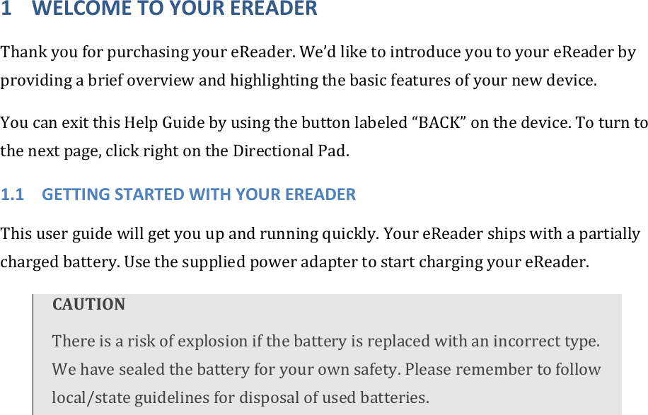 1 WELCOMETOYOUREREADERThankyouforpurchasingyoureReader.We’dliketointroduceyoutoyoureReaderbyprovidingabriefoverviewandhighlightingthebasicfeaturesofyournewdevice.YoucanexitthisHelpGuidebyusingthebuttonlabeled“BACK”onthedevice.Toturntothenextpage,clickrightontheDirectionalPad.1.1 GETTINGSTARTEDWITHYOUREREADERThisuserguidewillgetyouupandrunningquickly.YoureReadershipswithapartiallychargedbattery.UsethesuppliedpoweradaptertostartchargingyoureReader.CAUTIONThereisariskofexplosionifthebatteryisreplacedwithanincorrecttype.Wehavesealedthebatteryforyourownsafety.Pleaseremembertofollowlocal/stateguidelinesfordisposalofusedbatteries.