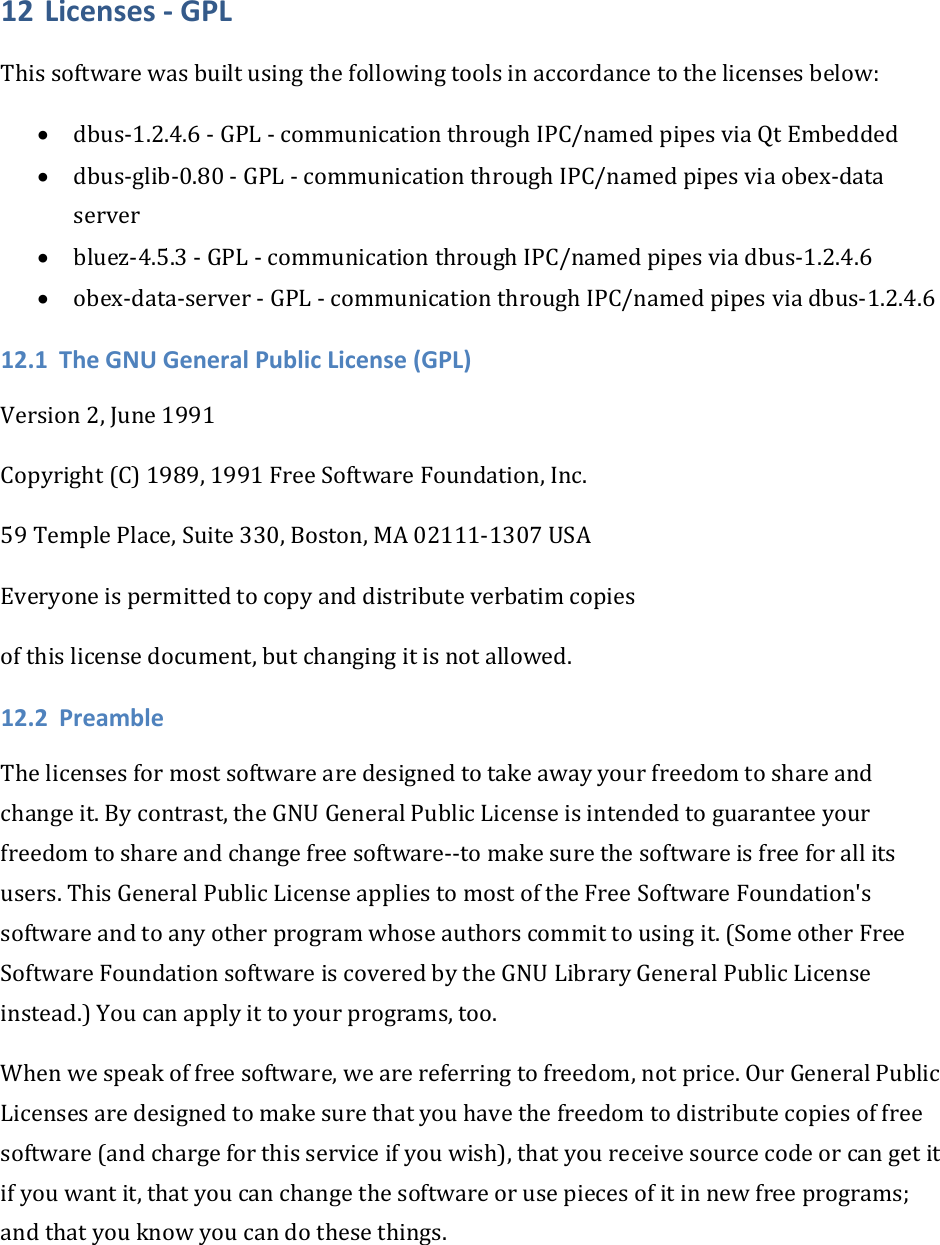 12 Licenses‐GPLThissoftwarewasbuiltusingthefollowingtoolsinaccordancetothelicensesbelow:• dbus‐1.2.4.6‐GPL‐communicationthroughIPC/namedpipesviaQtEmbedded• dbus‐glib‐0.80‐GPL‐communicationthroughIPC/namedpipesviaobex‐dataserver• bluez‐4.5.3‐GPL‐communicationthroughIPC/namedpipesviadbus‐1.2.4.6• obex‐data‐server‐GPL‐communicationthroughIPC/namedpipesviadbus‐1.2.4.612.1 TheGNUGeneralPublicLicense(GPL)Version2,June1991Copyright(C)1989,1991FreeSoftwareFoundation,Inc.59TemplePlace,Suite330,Boston,MA02111‐1307USAEveryoneispermittedtocopyanddistributeverbatimcopiesofthislicensedocument,butchangingitisnotallowed.12.2 PreambleThelicensesformostsoftwarearedesignedtotakeawayyourfreedomtoshareandchangeit.Bycontrast,theGNUGeneralPublicLicenseisintendedtoguaranteeyourfreedomtoshareandchangefreesoftware‐‐tomakesurethesoftwareisfreeforallitsusers.ThisGeneralPublicLicenseappliestomostoftheFreeSoftwareFoundation&apos;ssoftwareandtoanyotherprogramwhoseauthorscommittousingit.(SomeotherFreeSoftwareFoundationsoftwareiscoveredbytheGNULibraryGeneralPublicLicenseinstead.)Youcanapplyittoyourprograms,too.Whenwespeakoffreesoftware,wearereferringtofreedom,notprice.OurGeneralPublicLicensesaredesignedtomakesurethatyouhavethefreedomtodistributecopiesoffreesoftware(andchargeforthisserviceifyouwish),thatyoureceivesourcecodeorcangetitifyouwantit,thatyoucanchangethesoftwareorusepiecesofitinnewfreeprograms;andthatyouknowyoucandothesethings.